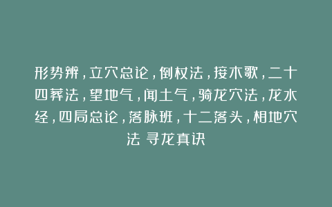 形势辨，立穴总论，倒杖法，接木歌，二十四葬法，望地气，闻土气，骑龙穴法，龙水经，四局总论，落脉班，十二落头，相地穴法《寻龙真诀》