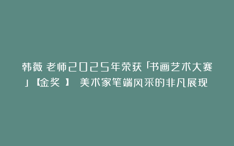 韩薇​老师2025年荣获「书画艺术大赛」【金奖 】 美术家笔端风采的非凡展现