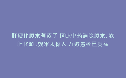 肝硬化腹水有救了！这味中药消除腹水、软肝化淤，效果太惊人！无数患者已受益！