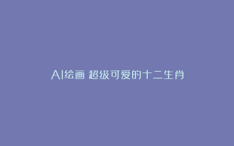 AI绘画|超级可爱的十二生肖