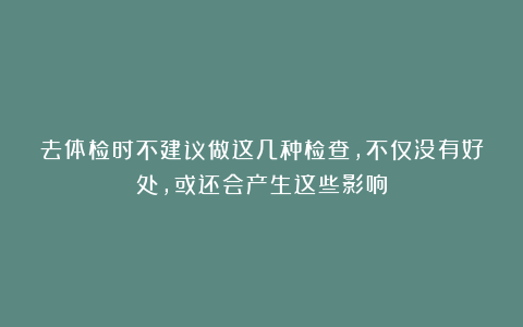 去体检时不建议做这几种检查，不仅没有好处，或还会产生这些影响