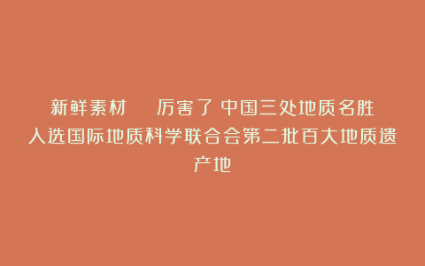 新鲜素材 | 厉害了！中国三处地质名胜入选国际地质科学联合会第二批百大地质遗产地！