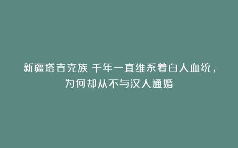 新疆塔吉克族：千年一直维系着白人血统，为何却从不与汉人通婚？