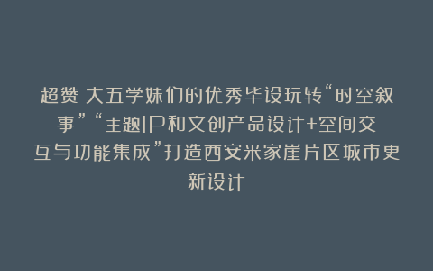 超赞！大五学妹们的优秀毕设玩转“时空叙事”！“主题IP和文创产品设计+空间交互与功能集成”打造西安米家崖片区城市更新设计！