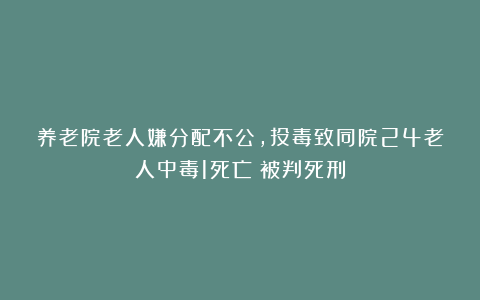 养老院老人嫌分配不公，投毒致同院24老人中毒1死亡！被判死刑