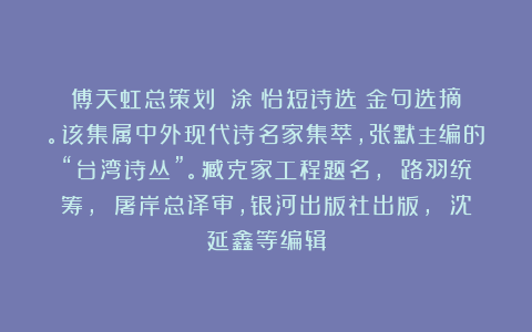 傅天虹总策划：《涂靜怡短诗选》金句选摘。该集属中外现代诗名家集萃，张默主编的“台湾诗丛”。臧克家工程题名， 路羽统筹， 屠岸总译审，银河出版社出版， 沈延鑫等编辑
