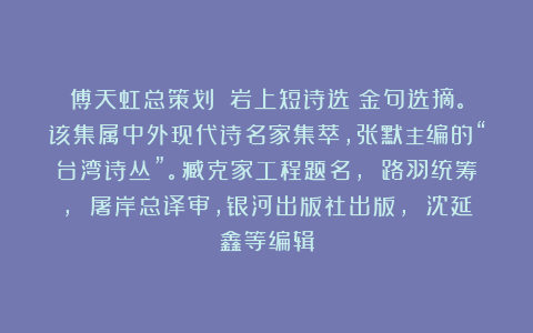 傅天虹总策划：《岩上短诗选》金句选摘。该集属中外现代诗名家集萃，张默主编的“台湾诗丛”。臧克家工程题名， 路羽统筹， 屠岸总译审，银河出版社出版， 沈延鑫等编辑