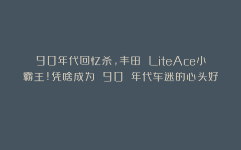 90年代回忆杀，丰田 LiteAce小霸王!凭啥成为 90 年代车迷的心头好？