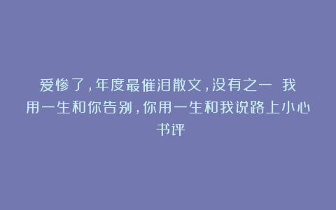 爱惨了，年度最催泪散文，没有之一！（我用一生和你告别，你用一生和我说路上小心）书评