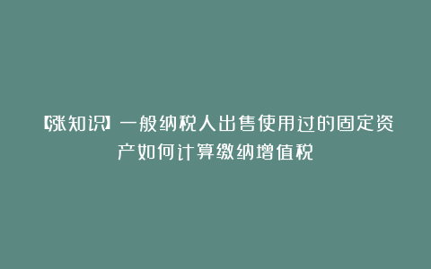 【涨知识】一般纳税人出售使用过的固定资产如何计算缴纳增值税？