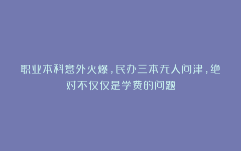 职业本科意外火爆，民办三本无人问津，绝对不仅仅是学费的问题