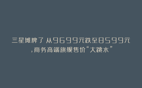 三星摊牌了！从9699元跌至8599元，商务高端旗舰售价“大跳水”