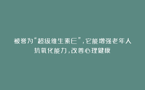 被誉为“超级维生素E”，它能增强老年人抗氧化能力，改善心理健康！