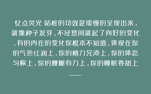 忆点荧光：站桩的功效是缓慢的呈现出来，就像种子发芽，不经意间就起了向好的变化，有的内在的变化你根本不知道，体现在你的气色红润上，你的精力充沛上，你的体态匀称上，你的腰腿有力上，你的睡眠香甜上………