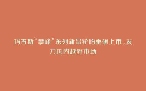 玛吉斯“攀峰”系列新品轮胎重磅上市，发力国内越野市场！