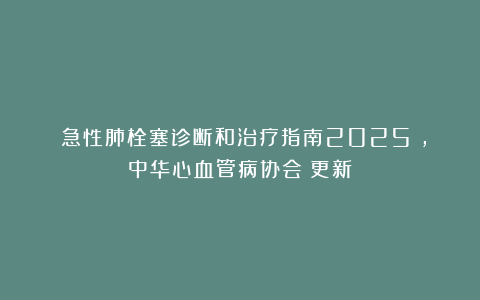 《急性肺栓塞诊断和治疗指南2025》，中华心血管病协会－更新
