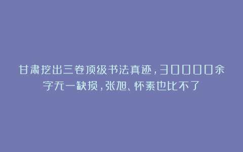 甘肃挖出三卷顶级书法真迹，30000余字无一缺损，张旭、怀素也比不了！