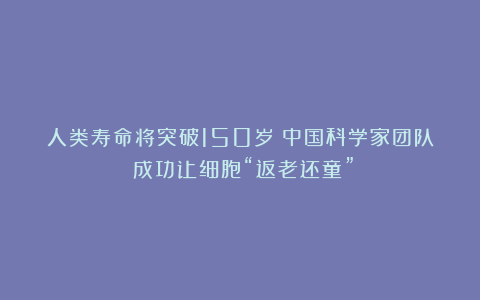 人类寿命将突破150岁？中国科学家团队：成功让细胞“返老还童”