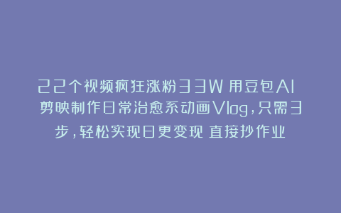 22个视频疯狂涨粉33W！用豆包AI 剪映制作日常治愈系动画Vlog，只需3步，轻松实现日更变现（直接抄作业）