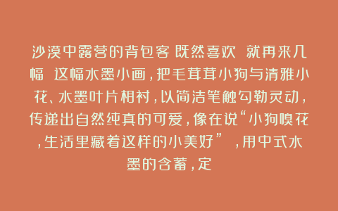 沙漠中露营的背包客：既然喜欢 就再来几幅 这幅水墨小画，把毛茸茸小狗与清雅小花、水墨叶片相衬，以简洁笔触勾勒灵动，传递出自然纯真的可爱，像在说“小狗嗅花，生活里藏着这样的小美好” ，用中式水墨的含蓄，定