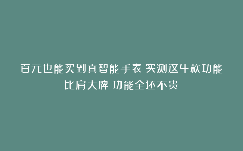 百元也能买到真智能手表？实测这4款功能比肩大牌：功能全还不贵