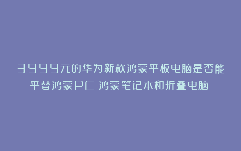3999元的华为新款鸿蒙平板电脑是否能平替鸿蒙PC（鸿蒙笔记本和折叠电脑）？