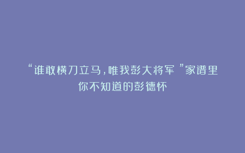 “谁敢横刀立马，唯我彭大将军！”家谱里你不知道的彭德怀