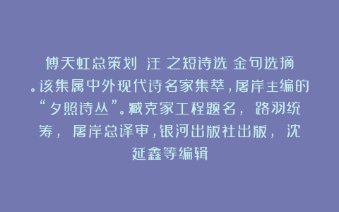 傅天虹总策划：《汪靜之短诗选》金句选摘。该集属中外现代诗名家集萃，屠岸主编的“夕照诗丛”。臧克家工程题名， 路羽统筹， 屠岸总译审，银河出版社出版， 沈延鑫等编辑
