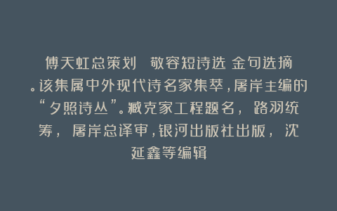 傅天虹总策划：《陳敬容短诗选》金句选摘。该集属中外现代诗名家集萃，屠岸主编的“夕照诗丛”。臧克家工程题名， 路羽统筹， 屠岸总译审，银河出版社出版， 沈延鑫等编辑