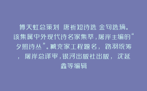 傅天虹总策划：《唐祈短诗选》金句选摘。该集属中外现代诗名家集萃，屠岸主编的“夕照诗丛”。臧克家工程题名， 路羽统筹， 屠岸总译审，银河出版社出版， 沈延鑫等编辑