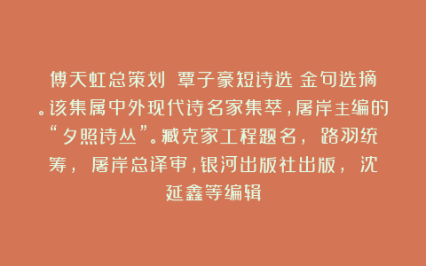 傅天虹总策划：《覃子豪短诗选》金句选摘。该集属中外现代诗名家集萃，屠岸主编的“夕照诗丛”。臧克家工程题名， 路羽统筹， 屠岸总译审，银河出版社出版， 沈延鑫等编辑