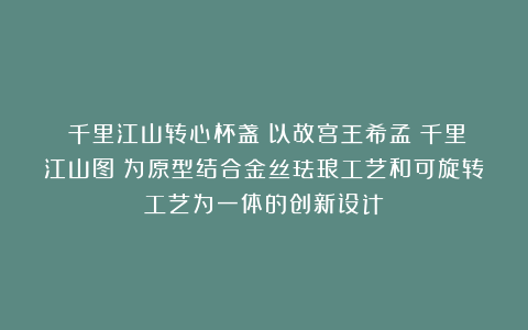 ​千里江山转心杯盏：以故宫王希孟《千里江山图》为原型结合金丝珐琅工艺和可旋转工艺为一体的创新设计