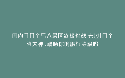 国内30个5A景区终极挑战：去过10个算大神，敢晒你的旅行等级吗？