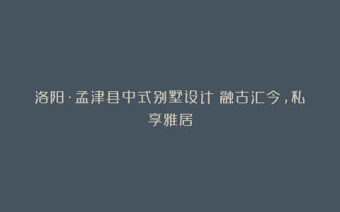 洛阳·孟津县中式别墅设计：融古汇今，私享雅居