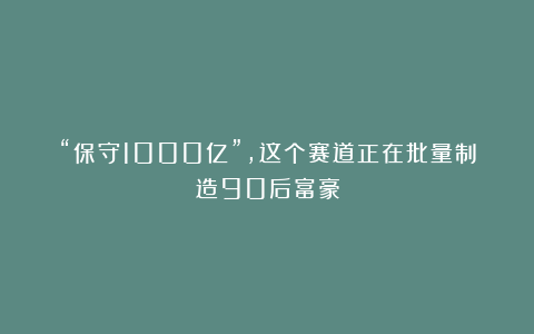 “保守1000亿”，这个赛道正在批量制造90后富豪