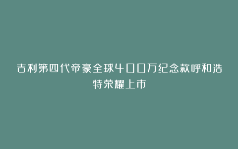 吉利第四代帝豪全球400万纪念款呼和浩特荣耀上市