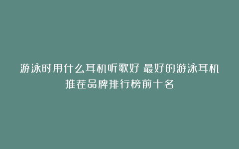 游泳时用什么耳机听歌好？最好的游泳耳机推荐品牌排行榜前十名！