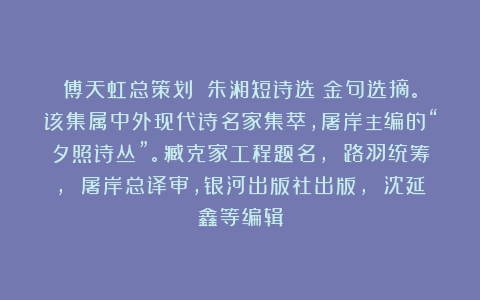 傅天虹总策划：《朱湘短诗选》金句选摘。该集属中外现代诗名家集萃，屠岸主编的“夕照诗丛”。臧克家工程题名， 路羽统筹， 屠岸总译审，银河出版社出版， 沈延鑫等编辑