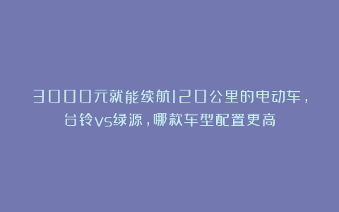 3000元就能续航120公里的电动车，台铃vs绿源，哪款车型配置更高