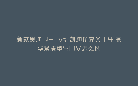 新款奥迪Q3 vs 凯迪拉克XT4：豪华紧凑型SUV怎么选
