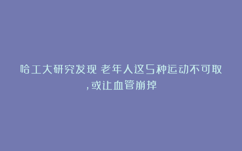 哈工大研究发现：老年人这5种运动不可取，或让血管崩掉！