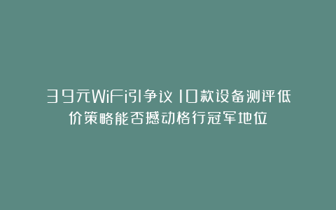39元WiFi引争议：10款设备测评低价策略能否撼动格行冠军地位