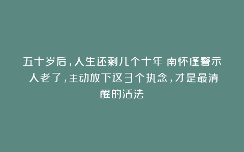 五十岁后，人生还剩几个十年？南怀瑾警示：人老了，主动放下这3个执念，才是最清醒的活法！