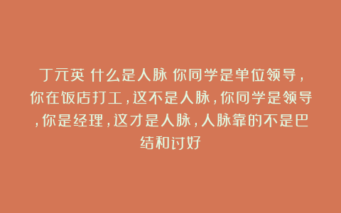 丁元英：什么是人脉？你同学是单位领导，你在饭店打工，这不是人脉，你同学是领导，你是经理，这才是人脉，人脉靠的不是巴结和讨好