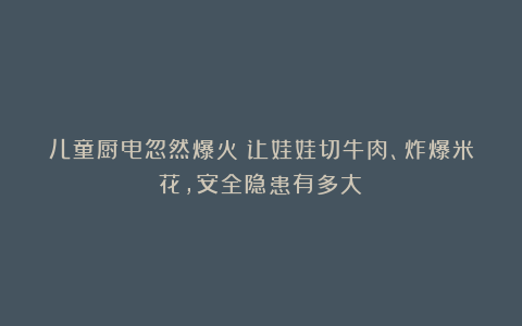 儿童厨电忽然爆火！让娃娃切牛肉、炸爆米花，安全隐患有多大？