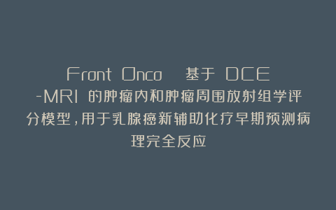 Front Onco | 基于 DCE-MRI 的肿瘤内和肿瘤周围放射组学评分模型，用于乳腺癌新辅助化疗早期预测病理完全反应