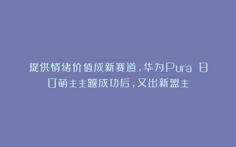 提供情绪价值成新赛道,华为Pura 80萌主主题成功后,又出新盟主