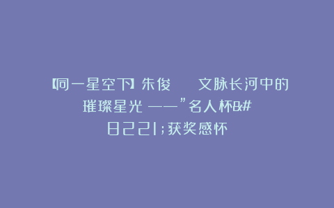 【同一星空下】朱俊 || 文脉长河中的璀璨星光 ——”名人杯”获奖感怀