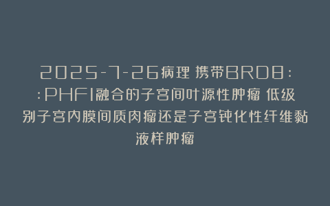 2025-7-26病理：携带BRD8::PHF1融合的子宫间叶源性肿瘤：低级别子宫内膜间质肉瘤还是子宫骨化性纤维黏液样肿瘤？