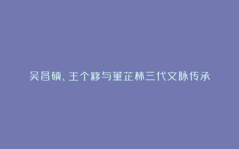 吴昌硕、王个簃与董芷林三代文脉传承